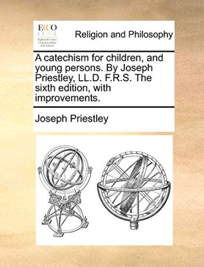 A Catechism for Children, and Young Persons. by Joseph Priestley, LL.D. F.R.S. the Sixth Edition, with Improvements.