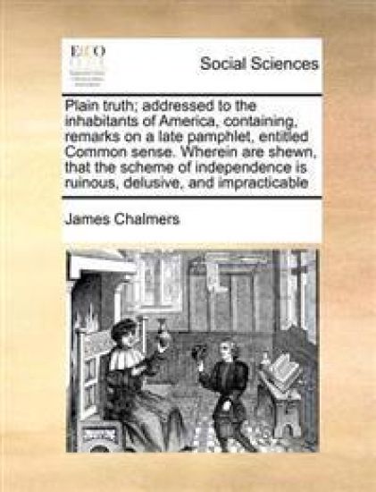 Plain Truth; Addressed to the Inhabitants of America, Containing, Remarks on a Late Pamphlet, Entitled Common Sense. Wherein Are Shewn, That the Scheme of Independence Is Ruinous, Delusive, and Impracticable