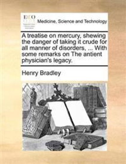 A Treatise on Mercury, Shewing the Danger of Taking It Crude for All Manner of Disorders, ... with Some Remarks on the Antient Physician's Legacy.