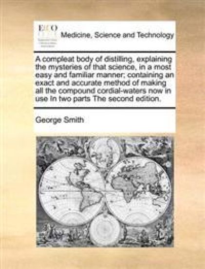 A Compleat Body of Distilling, Explaining the Mysteries of That Science, in a Most Easy and Familiar Manner; Containing an Exact and Accurate Method of Making All the Compound Cordial-Waters Now in Use in Two Parts the Second Edition.