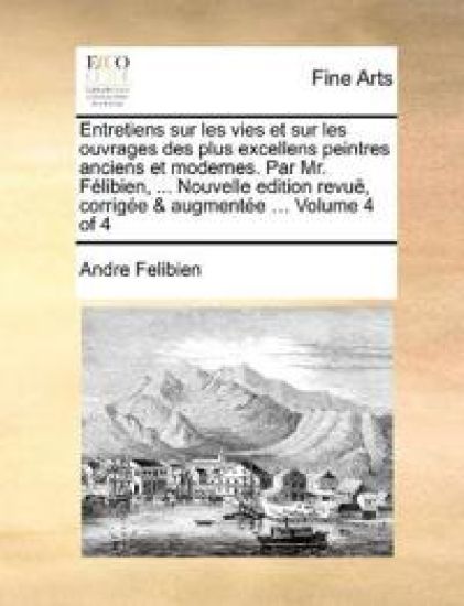 Entretiens sur les vies et sur les ouvrages des plus excellens peintres anciens et modernes. Par Mr. Félibien, ... Nouvelle edition revuë, corrigée & augmentée ... Volume 4 of 4