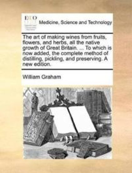 The Art of Making Wines from Fruits, Flowers, and Herbs, All the Native Growth of Great Britain. ... to Which Is Now Added, the Complete Method of Distilling, Pickling, and Preserving. a New Edition.