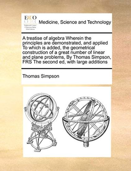 A Treatise of Algebra Wherein the Principles Are Demonstrated, and Applied to Which Is Added, the Geometrical Construction of a Great Number of Linear and Plane Problems, by Thomas Simpson, Frs the Second Ed, with Large Additions