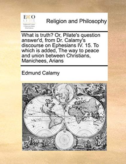 What Is Truth? Or, Pilate's Question Answer'd, from Dr. Calamy's Discourse on Ephesians IV. 15. to Which Is Added, the Way to Peace and Union Between Christians, Manichees, Arians