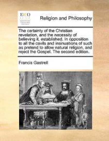 The Certainty of the Christian Revelation, and the Necessity of Believing It, Established. in Opposition to All the Cavils and Insinuations of Such as Pretend to Allow Natural Religion, and Reject the Gospel. the Second Edition.