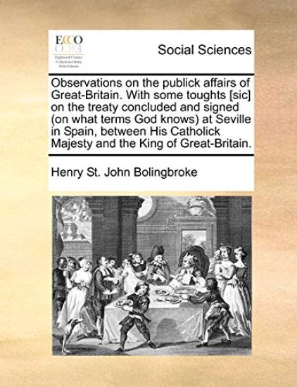 Observations on the Publick Affairs of Great-Britain. with Some Toughts [sic] on the Treaty Concluded and Signed (on What Terms God Knows) at Seville in Spain, Between His Catholick Majesty and the King of Great-Britain.