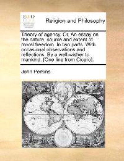 Theory of Agency. Or, an Essay on the Nature, Source and Extent of Moral Freedom. in Two Parts. with Occasional Observations and Reflections. by a Wel