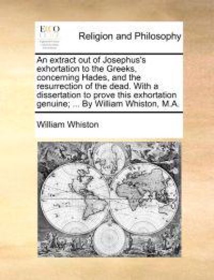 An Extract Out of Josephus's Exhortation to the Greeks, Concerning Hades, and the Resurrection of the Dead. with a Dissertation to Prove This Exhortation Genuine; ... by William Whiston, M.A.