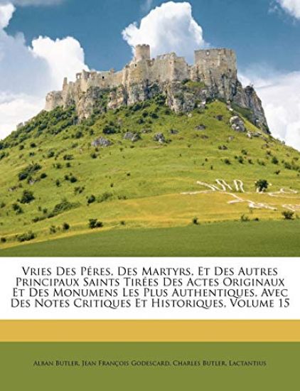 Vries Des Péres, Des Martyrs, Et Des Autres Principaux Saints Tirées Des Actes Originaux Et Des Monumens Les Plus Authentiques, Avec Des Notes Critiques Et Historiques, Volume 15