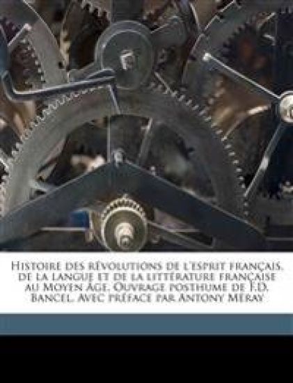 Histoire Des Révolutions de l'Esprit Français, de la Langue Et de la Littérature Française Au Moyen Âge. Ouvrage Posthume de F.D. Bancel. Avec Préface Par Antony Méray