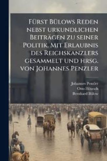 Furst Bulows Reden Nebst Urkundlichen Beitragen Zu Seiner Politik. Mit Erlaubnis Des Reichskanzlers Gesammelt Und Hrsg. Von Johannes Penzler