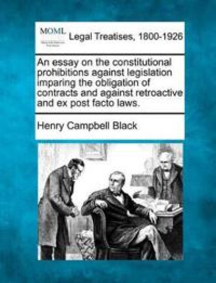 An Essay on the Constitutional Prohibitions Against Legislation Imparing the Obligation of Contracts and Against Retroactive and Ex Post Facto Laws.
