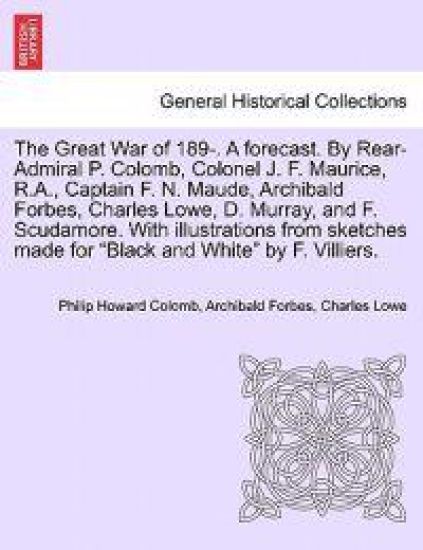The Great War of 189-. a Forecast. by Rear-Admiral P. Colomb, Colonel J. F. Maurice, R.A., Captain F. N. Maude, Archibald Forbes, Charles Lowe, D. Murray, and F. Scudamore. with Illustrations from Sketches Made for Black and White by F. Villiers.