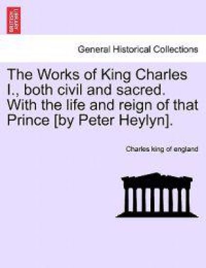 The Works of King Charles I., Both Civil and Sacred. with the Life and Reign of That Prince [By Peter Heylyn].