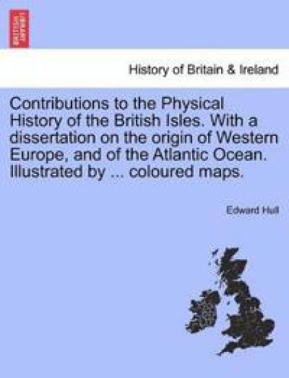 Contributions to the Physical History of the British Isles. with a Dissertation on the Origin of Western Europe, and of the Atlantic Ocean. Illustrated by ... Coloured Maps.