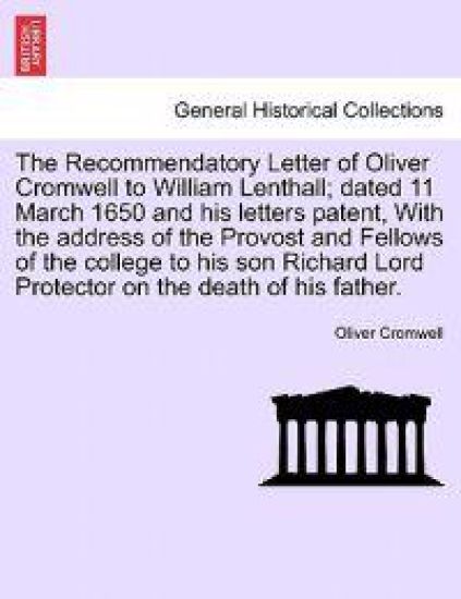 The Recommendatory Letter of Oliver Cromwell to William Lenthall; Dated 11 March 1650 and His Letters Patent, with the Address of the Provost and Fellows of the College to His Son Richard Lord Protector on the Death of His Father.