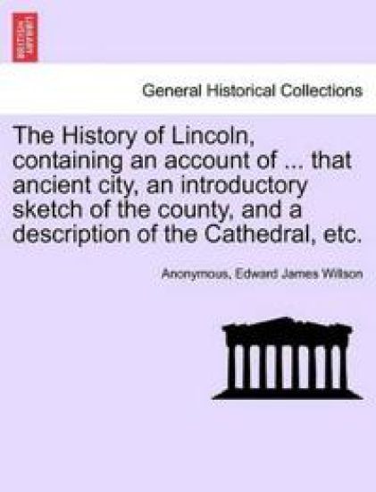 The History of Lincoln, Containing an Account of ... That Ancient City, an Introductory Sketch of the County, and a Description of the Cathedral, Etc.