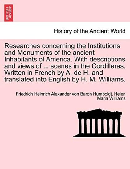 Researches Concerning the Institutions and Monuments of the Ancient Inhabitants of America. with Descriptions and Views of ... Scenes in the Cordilleras. Written in French by A. de H. and Translated Into English by H. M. Williams.