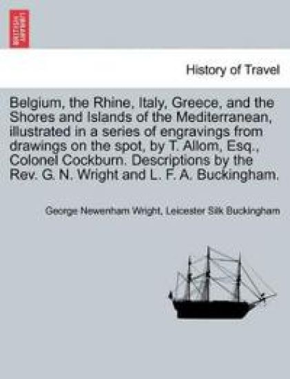 Belgium, the Rhine, Italy, Greece, and the Shores and Islands of the Mediterranean, illustrated in a series of engravings from drawings on the spot, by T. Allom, Esq., Colonel Cockburn. Descriptions by the Rev. G. N. Wright and L. F. A. Buckingham.