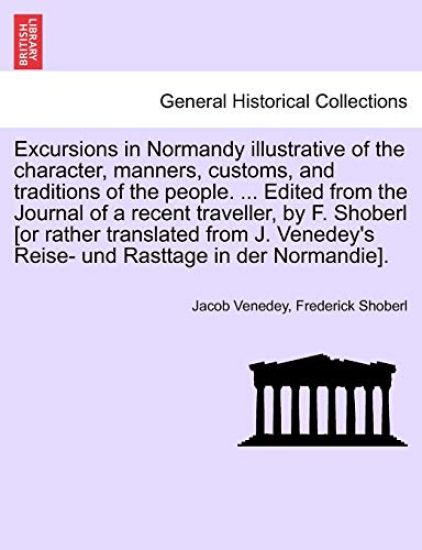 Excursions in Normandy illustrative of the character, manners, customs, and traditions of the people. ... Edited from the Journal of a recent traveller, by F. Shoberl [or rather translated from J. Venedey's Reise- und Rasttage in der Normandie].