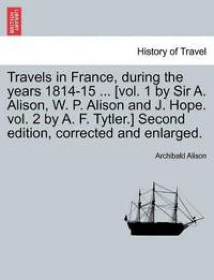 Travels in France, during the years 1814-15 ... [vol. 1 by Sir A. Alison, W. P. Alison and J. Hope. vol. 2 by A. F. Tytler.] Second edition, corrected and enlarged.