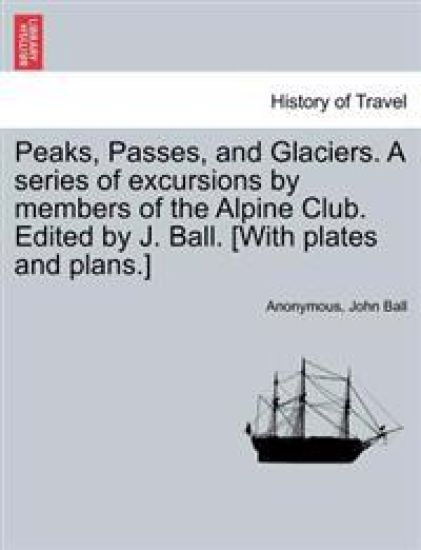 Peaks, Passes, and Glaciers. a Series of Excursions by Members of the Alpine Club. Edited by J. Ball. [With Plates and Plans.]