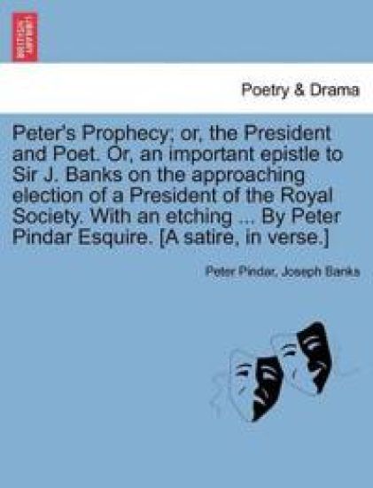 Peter's Prophecy; Or, the President and Poet. Or, an Important Epistle to Sir J. Banks on the Approaching Election of a President of the Royal Society. with an Etching ... by Peter Pindar Esquire. [a Satire, in Verse.]
