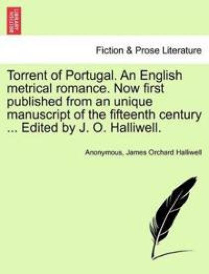 Torrent of Portugal. an English Metrical Romance. Now First Published from an Unique Manuscript of the Fifteenth Century ... Edited by J. O. Halliwell.