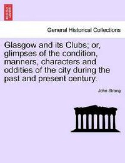 Glasgow and its Clubs; or, glimpses of the condition, manners, characters and oddities of the city during the past and present century.