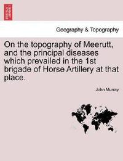 On the Topography of Meerutt, and the Principal Diseases Which Prevailed in the 1st Brigade of Horse Artillery at That Place.