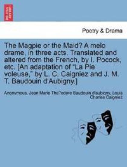 The Magpie or the Maid? a Melo Drame, in Three Acts. Translated and Altered from the French, by I. Pocock, Etc. [an Adaptation of La Pie Voleuse, by L. C. Caigniez and J. M. T. Baudouin d'Aubigny.]