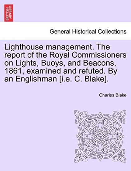 Lighthouse Management. the Report of the Royal Commissioners on Lights, Buoys, and Beacons, 1861, Examined and Refuted. by an Englishman [I.E. C. Blake].