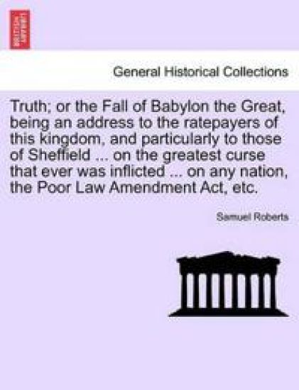 Truth; Or the Fall of Babylon the Great, Being an Address to the Ratepayers of This Kingdom, and Particularly to Those of Sheffield ... on the Greatest Curse That Ever Was Inflicted ... on Any Nation, the Poor Law Amendment Act, Etc.