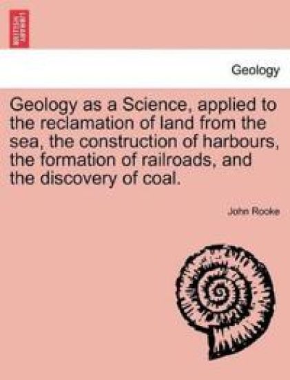 Geology as a Science, Applied to the Reclamation of Land from the Sea, the Construction of Harbours, the Formation of Railroads, and the Discovery of Coal.