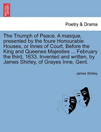 The Triumph of Peace. a Masque, Presented by the Foure Honourable Houses, or Innes of Court. Before the King and Queenes Majesties ... February the Third, 1633. Invented and Written, by James Shirley, of Grayes Inne, Gent.
