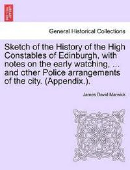 Sketch of the History of the High Constables of Edinburgh, with Notes on the Early Watching, ... and Other Police Arrangements of the City. (Appendix.).