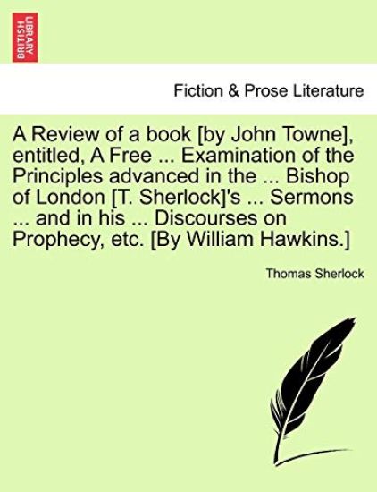 A Review of a book [by John Towne], entitled, A Free ... Examination of the Principles advanced in the ... Bishop of London [T. Sherlock]'s ... Sermons ... and in his ... Discourses on Prophecy, etc. [By William Hawkins.]