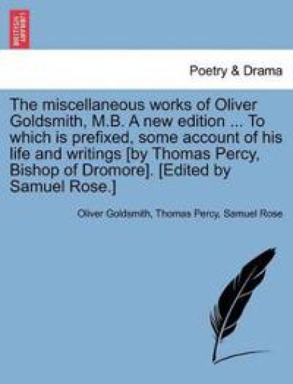 The Miscellaneous Works of Oliver Goldsmith, M.B. a New Edition ... to Which Is Prefixed, Some Account of His Life and Writings [By Thomas Percy, Bishop of Dromore]. [Edited by Samuel Rose.]