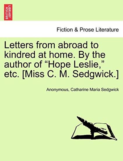 Letters from Abroad to Kindred at Home. by the Author of Hope Leslie, Etc. [Miss C. M. Sedgwick.]