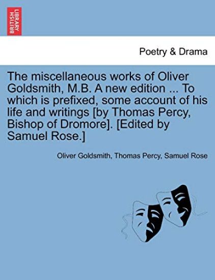 The Miscellaneous Works of Oliver Goldsmith, M.B. a New Edition ... to Which Is Prefixed, Some Account of His Life and Writings [By Thomas Percy, Bishop of Dromore]. [Edited by Samuel Rose.]