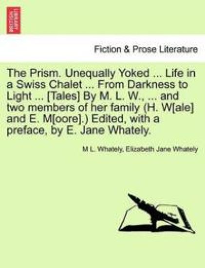The Prism. Unequally Yoked ... Life in a Swiss Chalet ... from Darkness to Light ... [Tales] by M. L. W., ... and Two Members of Her Family (H. W[ale] and E. M[oore].) Edited, with a Preface, by E. Jane Whately.