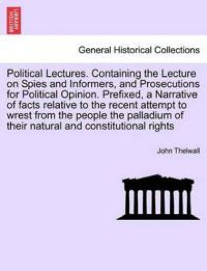 Political Lectures. Containing the Lecture on Spies and Informers, and Prosecutions for Political Opinion. Prefixed, a Narrative of Facts Relative to the Recent Attempt to Wrest from the People the Palladium of Their Natural and Constitutional Rights