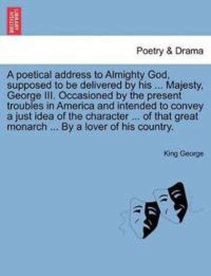 A Poetical Address to Almighty God, Supposed to Be Delivered by His ... Majesty, George III. Occasioned by the Present Troubles in America and Intended to Convey a Just Idea of the Character ... of That Great Monarch ... by a Lover of His Country.