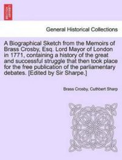 A Biographical Sketch from the Memoirs of Brass Crosby, Esq. Lord Mayor of London in 1771, Containing a History of the Great and Successful Struggle That Then Took Place for the Free Publication of the Parliamentary Debates. [Edited by Sir Sharpe.]