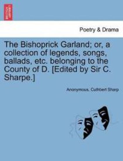 The Bishoprick Garland; Or, a Collection of Legends, Songs, Ballads, Etc. Belonging to the County of D. [edited by Sir C. Sharpe.]