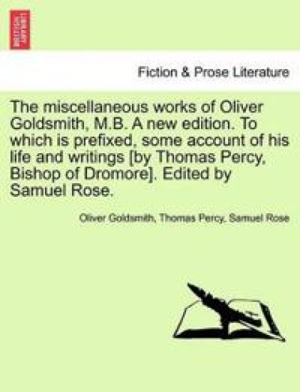 The Miscellaneous Works of Oliver Goldsmith, M.B. a New Edition. to Which Is Prefixed, Some Account of His Life and Writings [By Thomas Percy, Bishop of Dromore]. Edited by Samuel Rose.