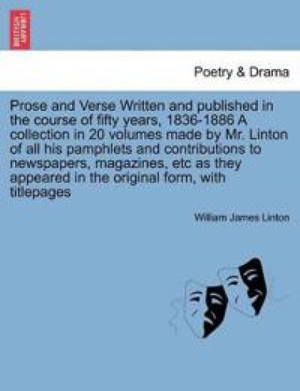 Prose and Verse Written and Published in the Course of Fifty Years, 1836-1886 a Collection in 20 Volumes Made by Mr. Linton of All His Pamphlets and Contributions to Newspapers, Magazines, Etc as They Appeared in the Original Form, with Titlepages