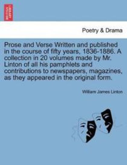 Prose and Verse Written and Published in the Course of Fifty Years, 1836-1886. a Collection in 20 Volumes Made by Mr. Linton of All His Pamphlets and Contributions to Newspapers, Magazines, as They Appeared in the Original Form.