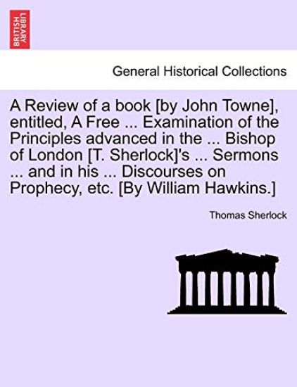 A Review of a Book [By John Towne], Entitled, a Free ... Examination of the Principles Advanced in the ... Bishop of London [T. Sherlock]'s ... Sermons ... and in His ... Discourses on Prophecy, Etc. [By William Hawkins.]