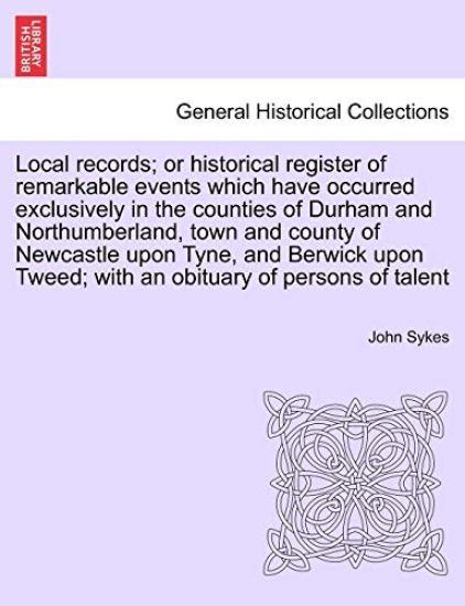 Local Records; Or Historical Register of Remarkable Events Which Have Occurred Exclusively in the Counties of Durham and Northumberland, Town and County of Newcastle Upon Tyne, and Berwick Upon Tweed; With an Obituary of Persons of Talent